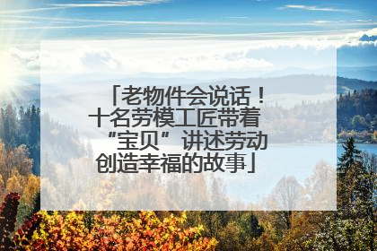 老物件会说话！十名劳模工匠带着“宝贝”讲述劳动创造幸福的故事